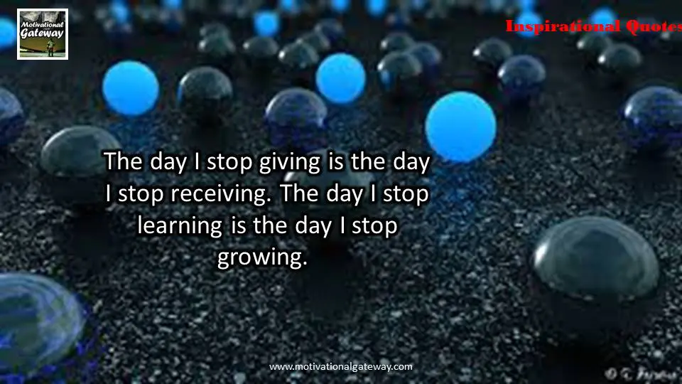 The day i stop giving is the day,i stop receiving ,The day i stop learning is the day i stop growing 